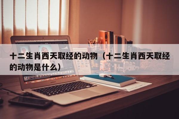 十二生肖西天取经的动物（十二生肖西天取经的动物是什么）